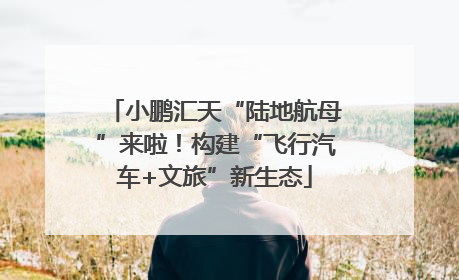 小鹏汇天“陆地航母”来啦！构建“飞行汽车+文旅”新生态