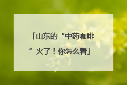 山东的“中药咖啡”火了！你怎么看
