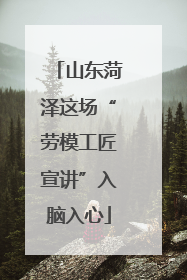 山东菏泽这场“劳模工匠宣讲”入脑入心