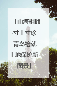山海相拥·寸土寸珍 青岛绘就土地保护新图景
