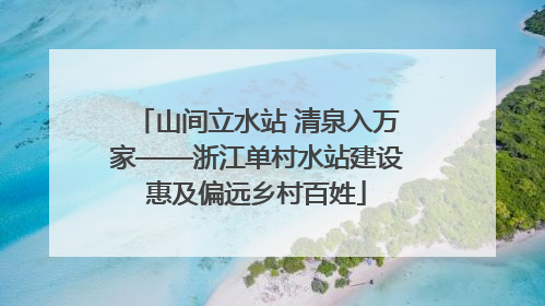 山间立水站 清泉入万家——浙江单村水站建设惠及偏远乡村百姓