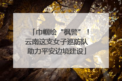 巾帼绘“枫警”！云南这支女子巡防队助力平安边境建设