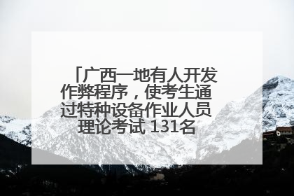 广西一地有人开发作弊程序，使考生通过特种设备作业人员理论考试 131名考生证书被撤销