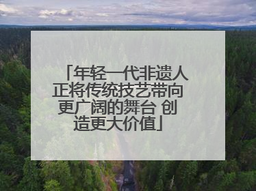 年轻一代非遗人正将传统技艺带向更广阔的舞台 创造更大价值