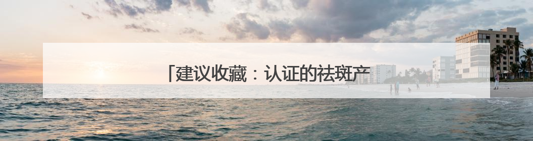 建议收藏：认证的祛斑产品，实力品质口碑相传！