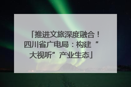 推进文旅深度融合！四川省广电局：构建“大视听”产业生态