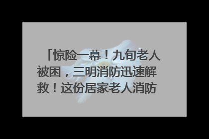 惊险一幕！九旬老人被困，三明消防迅速解救！这份居家老人消防安全指南请立刻收藏