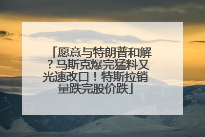 愿意与特朗普和解？马斯克爆完猛料又光速改口！特斯拉销量跌完股价跌