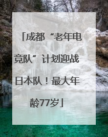 成都“老年电竞队”计划迎战日本队！最大年龄77岁