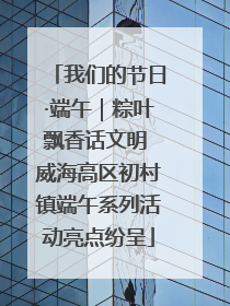 我们的节日·端午｜粽叶飘香话文明 威海高区初村镇端午系列活动亮点纷呈