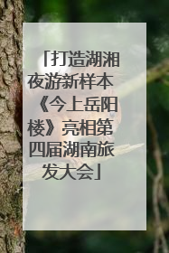 打造湖湘夜游新样本《今上岳阳楼》亮相第四届湖南旅发大会