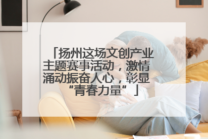 扬州这场文创产业主题赛事活动，激情涌动振奋人心，彰显“青春力量”