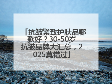 抗皱紧致护肤品哪款好？30-50岁抗皱品牌大汇总，2025莫错过