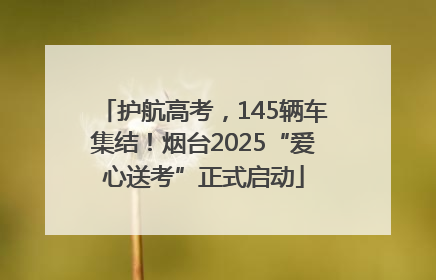 护航高考，145辆车集结！烟台2025“爱心送考”正式启动
