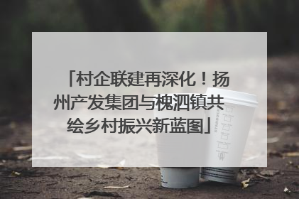 村企联建再深化！扬州产发集团与槐泗镇共绘乡村振兴新蓝图