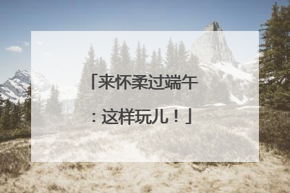 来怀柔过端午：这样玩儿！
