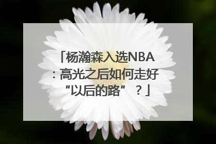 杨瀚森入选NBA：高光之后如何走好“以后的路”？