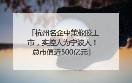 杭州名企中策橡胶上市，实控人为宁波人！总市值近500亿元