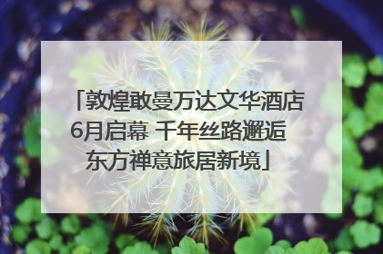 敦煌敢曼万达文华酒店6月启幕 千年丝路邂逅东方禅意旅居新境