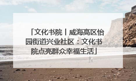 文化书院丨威海高区怡园街道兴业社区：文化书院点亮群众幸福生活