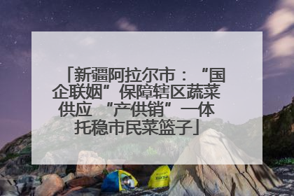 新疆阿拉尔市：“国企联姻”保障辖区蔬菜供应 “产供销”一体托稳市民菜篮子