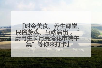 时令美食、养生课堂、民俗游戏、互动演出，“蔚冉生长月亮湾花市端午集”等你来打卡