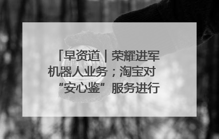 早资道｜荣耀进军机器人业务；淘宝对“安心鉴”服务进行逐步下线调整
