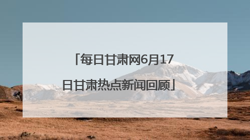 每日甘肃网6月17日甘肃热点新闻回顾