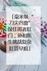 毫米级“刀尖芭蕾”保住患者肛门，协和医生挑战复杂肛管早癌