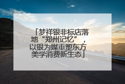 梦祥银非标店落地“郑州记忆”，以银为媒重塑东方美学消费新生态
