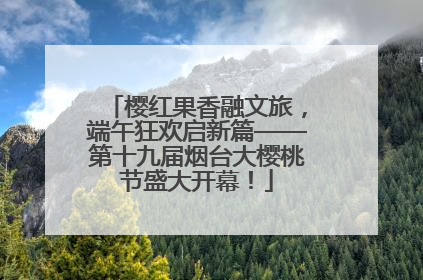 樱红果香融文旅，端午狂欢启新篇——第十九届烟台大樱桃节盛大开幕！