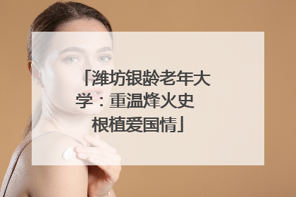 潍坊银龄老年大学：重温烽火史 根植爱国情