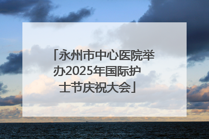 永州市中心医院举办2025年国际护士节庆祝大会