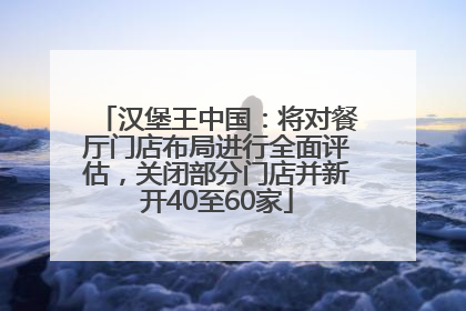 汉堡王中国：将对餐厅门店布局进行全面评估，关闭部分门店并新开40至60家