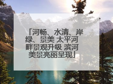 河畅、水清、岸绿、景美 太平河畔景观升级 滨河美景亮丽呈现