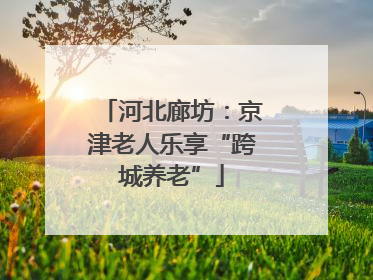 河北廊坊：京津老人乐享“跨城养老”