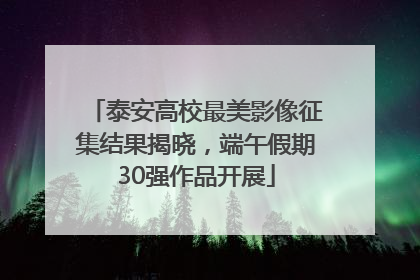 泰安高校最美影像征集结果揭晓，端午假期30强作品开展