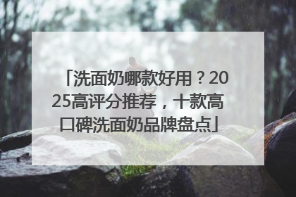 洗面奶哪款好用？2025高评分推荐，十款高口碑洗面奶品牌盘点