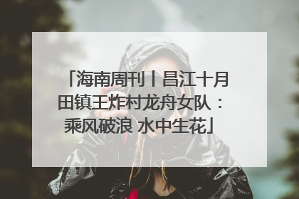 海南周刊丨昌江十月田镇王炸村龙舟女队：乘风破浪 水中生花