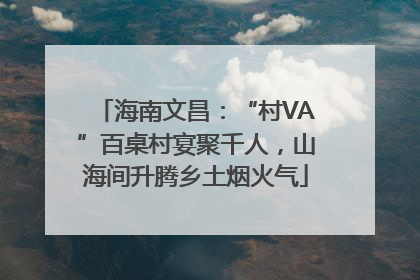 海南文昌：“村VA”百桌村宴聚千人，山海间升腾乡土烟火气