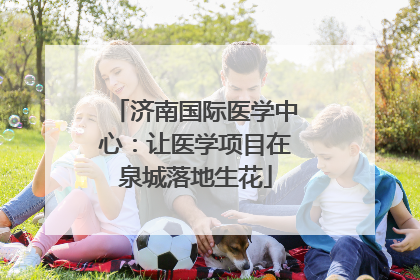 济南国际医学中心：让医学项目在泉城落地生花