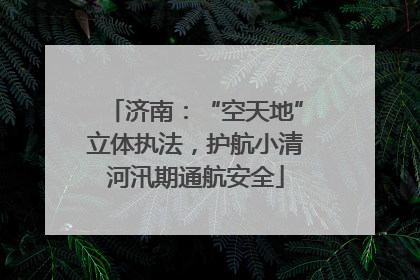 济南：“空天地”立体执法，护航小清河汛期通航安全