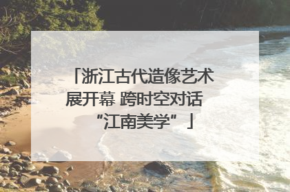 浙江古代造像艺术展开幕 跨时空对话“江南美学”