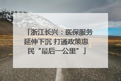 浙江长兴：医保服务延伸下沉 打通政策惠民“最后一公里”
