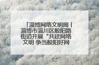 淄博网络文明周丨淄博市淄川区般阳路街道开展“共建网络文明 争当般阳好网民”主题宣讲活动