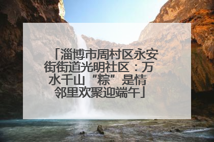 淄博市周村区永安街街道光明社区：万水千山“粽”是情 邻里欢聚迎端午