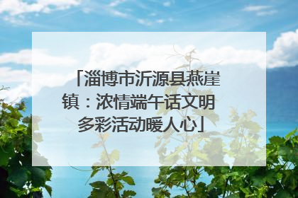 淄博市沂源县燕崖镇：浓情端午话文明 多彩活动暖人心