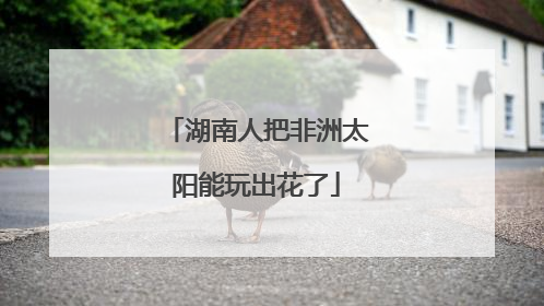 湖南人把非洲太阳能玩出花了