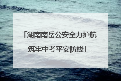 湖南南岳公安全力护航 筑牢中考平安防线