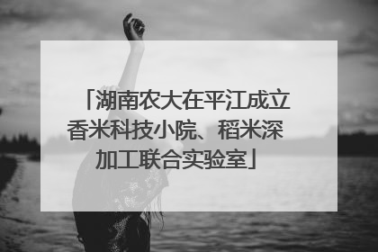 湖南农大在平江成立香米科技小院、稻米深加工联合实验室